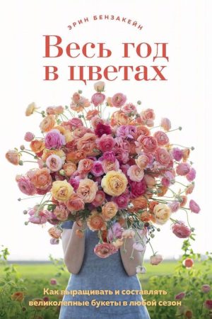 Весь рік у квітах. Як вирощувати і складати чудові букети в будь-який сезон Ерін Бензайкен